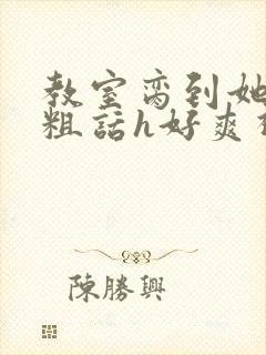 教室脔到她哭h粗话h好爽视频