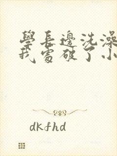 学长边洗澡边把我处破了小说