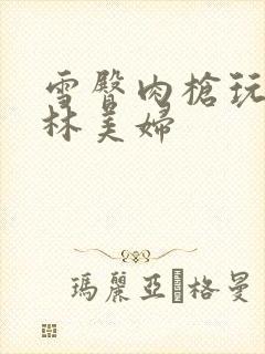 雪臀肉枪玩遍武林美妇