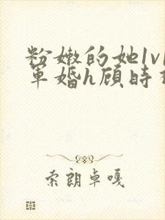 粉嫩的她1v1军婚h顾时视频