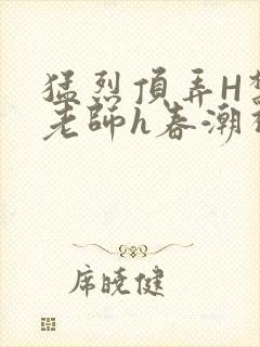 猛烈顶弄H禁欲老师h春潮视频