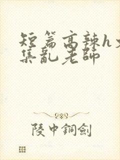 短篇高辣h文合集乱老师