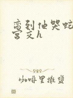 脔到他哭蛇双根宫交h