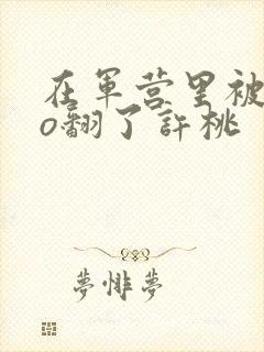 在军营里被cao翻了许桃