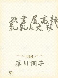 欲书屋高辣h文乱乳h文视频