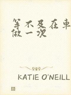 等不及在车里先做一次