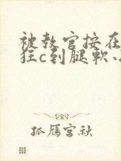 被教官按在寝室狂c到腿软小说