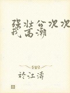 强壮公次次弄得我高潮