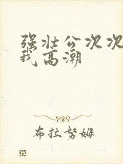 强壮公次次弄得我高潮