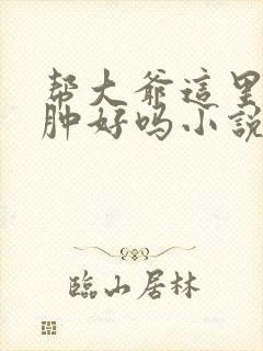 帮大爷这里消消肿好吗小说