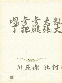 嗯爹爹太粗太长了把腿张大点