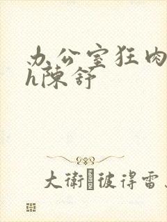 办公室狂肉校花h陈舒