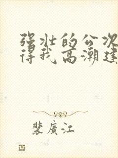 强壮的公次次弄得我高潮建国