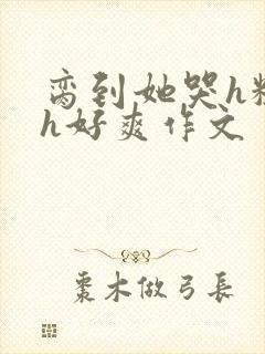 脔到她哭h粗话h好爽作文