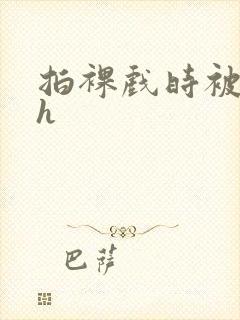 拍裸戏时被c了h