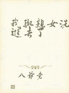 我与亲女洗澡时进去了