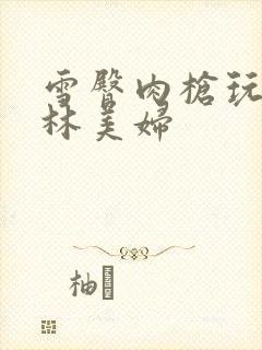 雪臀肉枪玩遍武林美妇