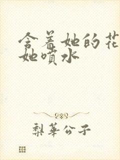 含着她的花蒂让她喷水