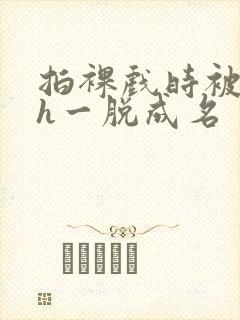 拍裸戏时被c了h一脱成名