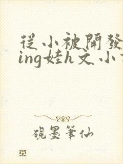 从小被开发成ying娃h文小说