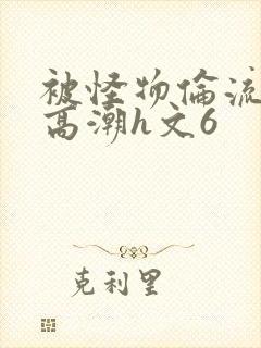 被怪物伦流澡到高潮h文6