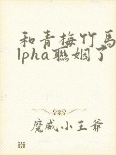 和青梅竹马的alpha联姻了