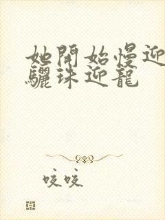 她开始慢迎迎合骊珠迎龙