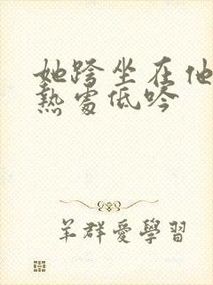 她跨坐在他的炽热处低吟