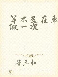 等不及在车里先做一次