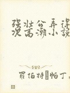 强壮公弄得我次次高潮小说