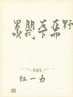 男朋友在野外猛吃我下面