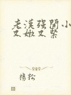 老汉强开小嫩苞又嫩又紧