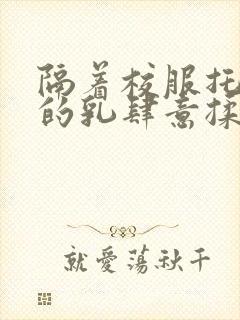 隔着校服托住她的乳肆意揉搓