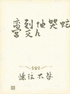 脔到他哭蛇双根宫交h