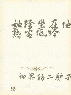 她跨坐在他的炽热处低吟