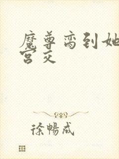 魔尊脔到她哭h宫交