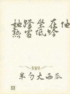 她跨坐在他的炽热处低吟