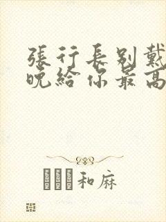 张行长别戴了今晚给你最高的待遇