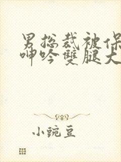 男总裁被保镖c呻吟双腿大张bl