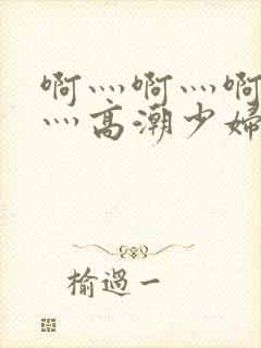 啊灬啊灬啊灬快灬高潮少妇小说