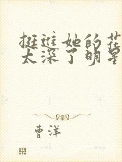 挺进她的花苞啊太深了明星小说