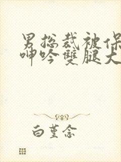 男总裁被保镖c呻吟双腿大张bl