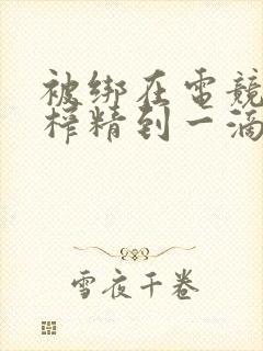 被绑在电竞椅上榨精到一滴不剩