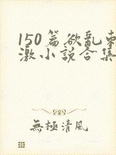 150篇欲乱刺激小说合集