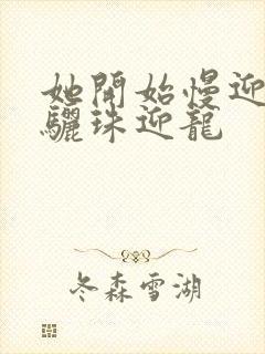 她开始慢迎迎合骊珠迎龙