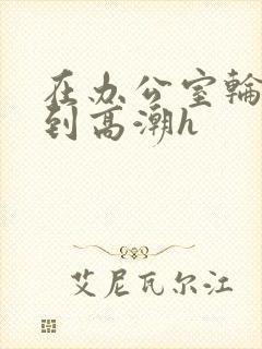 在办公室轮流澡到高潮h