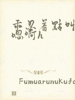 乖忍着点叫出来嗯啊h