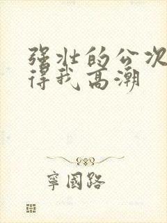 强壮的公次次弄得我高潮