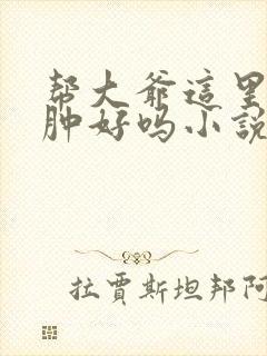 帮大爷这里消消肿好吗小说