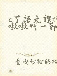 c了语文课代表嗷嗷叫一节课文
